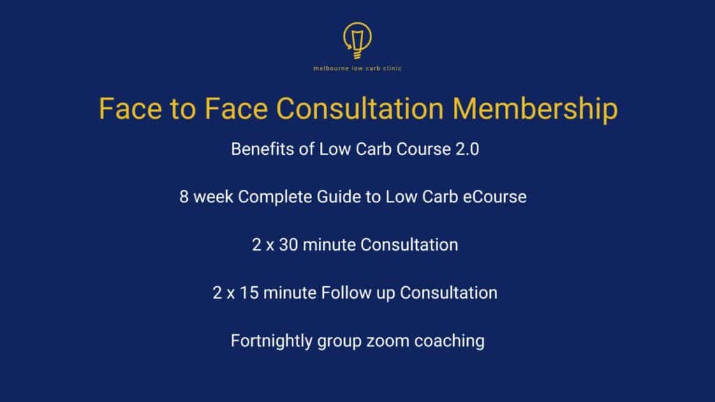Face to Face Consultation Membership, which includes: Benefits of Low Carb Course 2.0, 8 week Complete Guide to Low Carb e-Course, 2 x 30 minute Consultation, 2 x 15 minute Follow up Consultation and Fortnightly group zoom coaching.