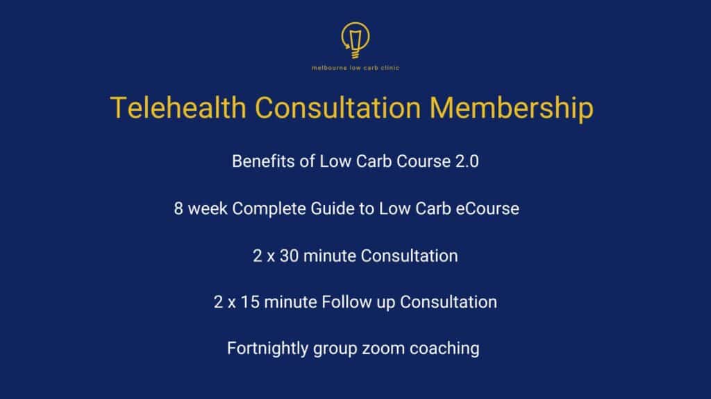 Telehealth Consultation Membership, which includes: Benefits of Low Carb Course 2.0, 8 week Complete Guide to Low Carb e-Course, 2 x 30 minute Consultation, 2 x 15 minute Follow up Consultation and Fortnightly group zoom coaching.