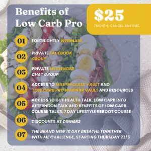 List of the Benefits of Low Carb Pro, including: fortnightly webinars, private Facebook group, private messenger group, access to masterclass vault and low carb pro webinar vault and resources, access to gut health talk, low carb info afternoon talk and benefits of low carb course talks - 7 day lifestyle reboot course, discounts at dinners, the brand new 10 day breathe together with me challenge - starting Thursday 23/5. The price of Low Carb Pro is $25 a month with the ability to cancel anytime.